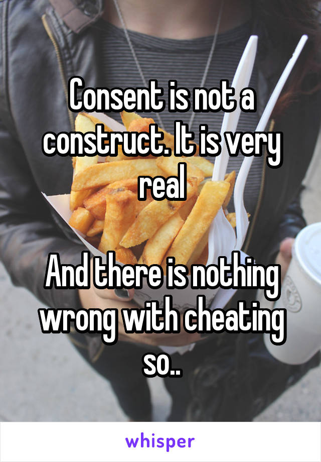 Consent is not a construct. It is very real

And there is nothing wrong with cheating so..