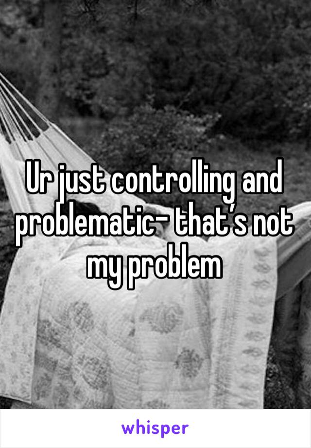 Ur just controlling and problematic- that’s not my problem