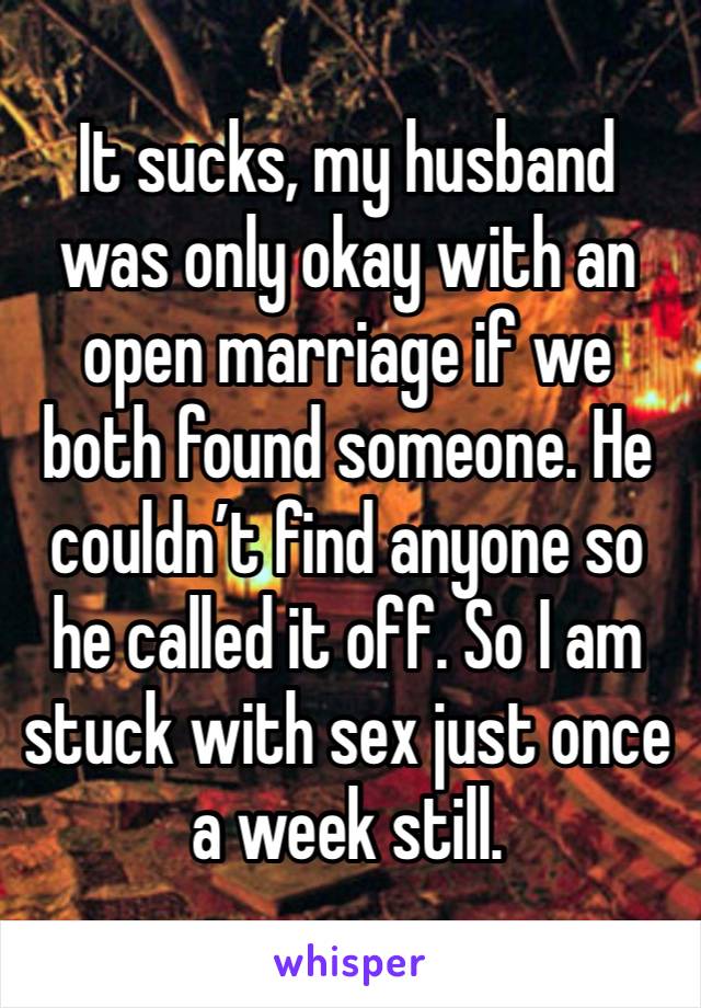 It sucks, my husband was only okay with an open marriage if we both found someone. He couldn’t find anyone so he called it off. So I am stuck with sex just once a week still.