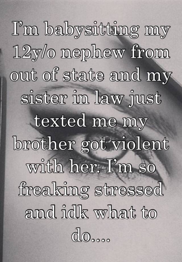 I’m babysitting my 12y/o nephew from out of state and my sister in law just texted me my brother got violent with her. I’m so freaking stressed and idk what to do....