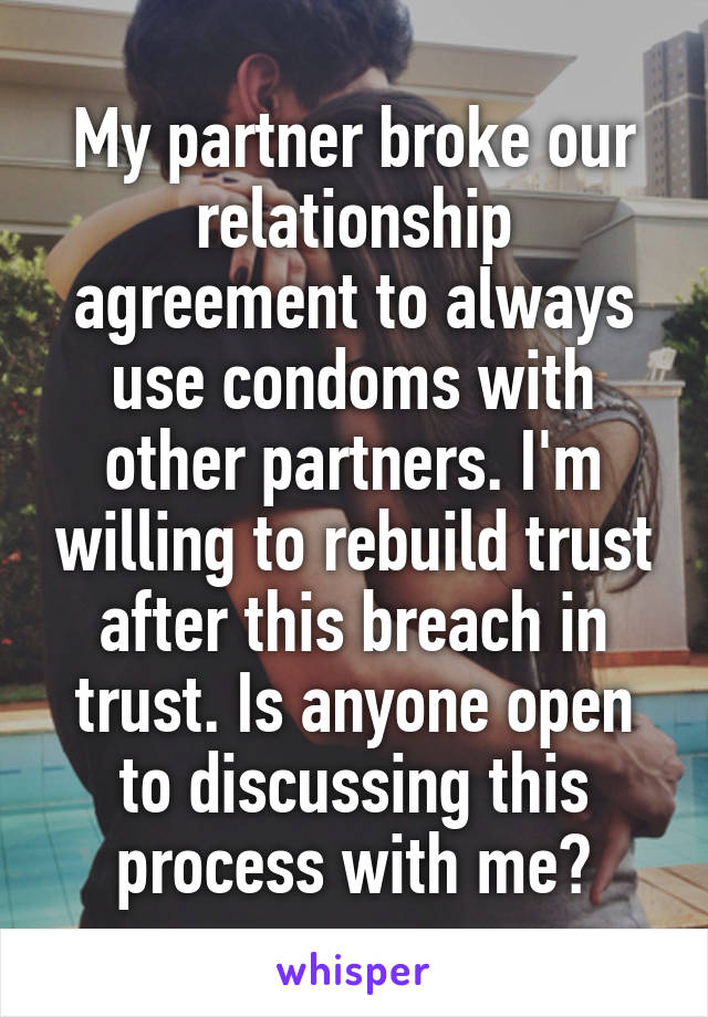 My partner broke our relationship agreement to always use condoms with other partners. I'm willing to rebuild trust after this breach in trust. Is anyone open to discussing this process with me?