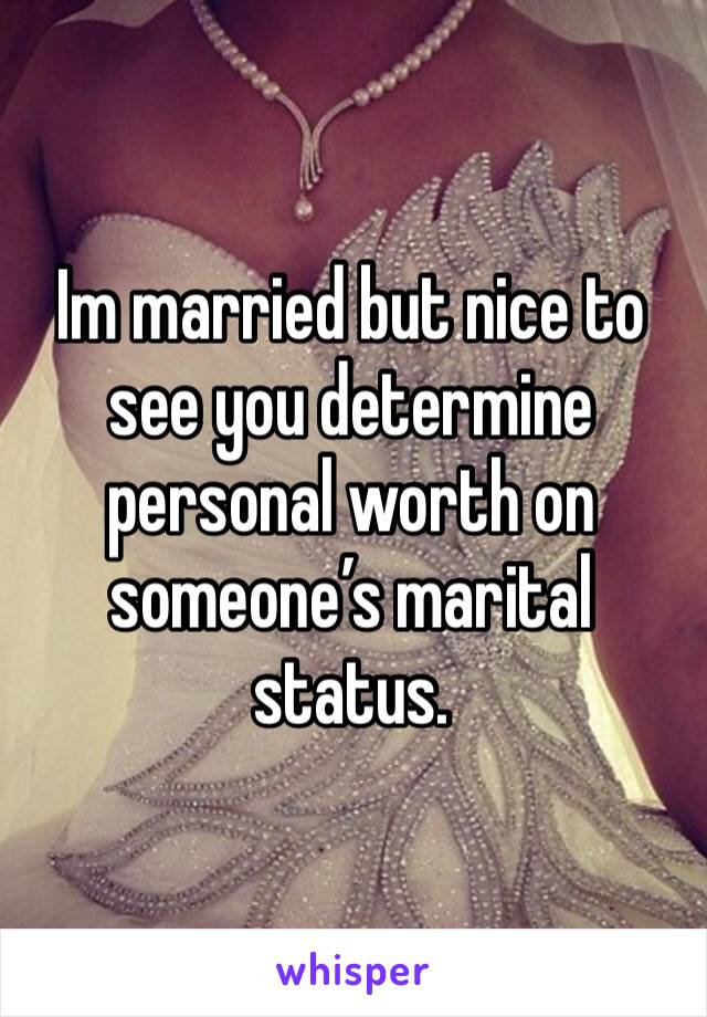 Im married but nice to see you determine personal worth on someone’s marital status.