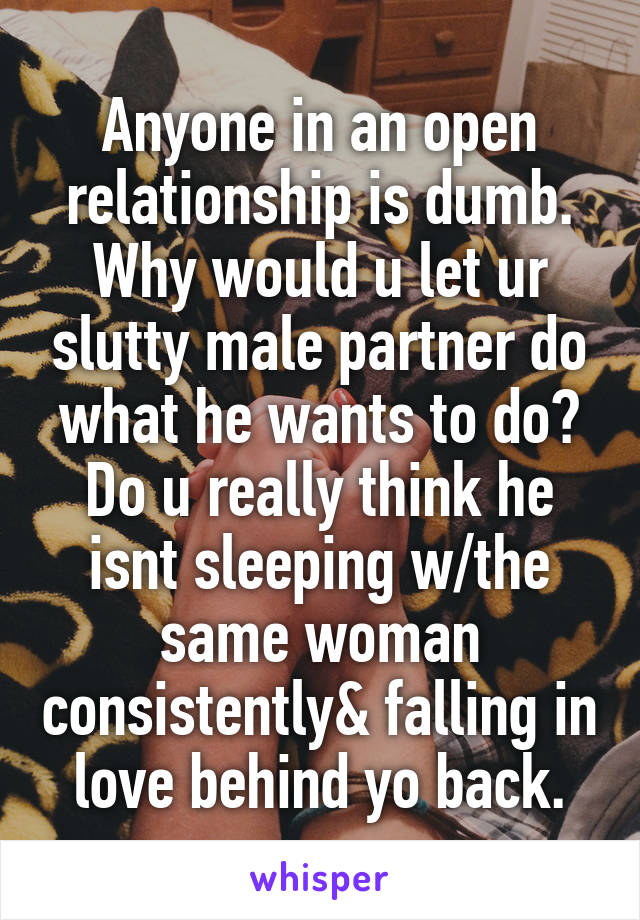 Anyone in an open relationship is dumb. Why would u let ur slutty male partner do what he wants to do? Do u really think he isnt sleeping w/the same woman consistently& falling in love behind yo back.