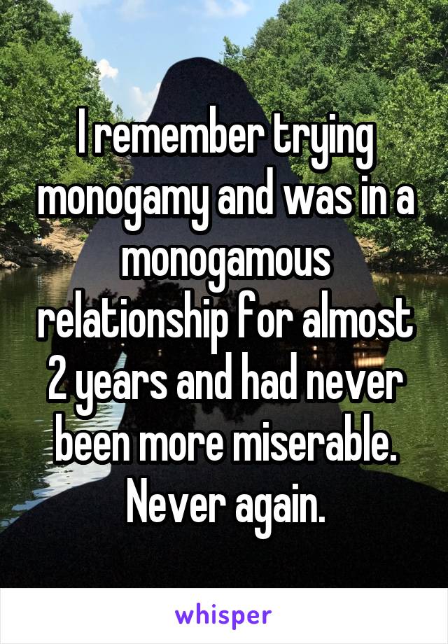 I remember trying monogamy and was in a monogamous relationship for almost 2 years and had never been more miserable. Never again.