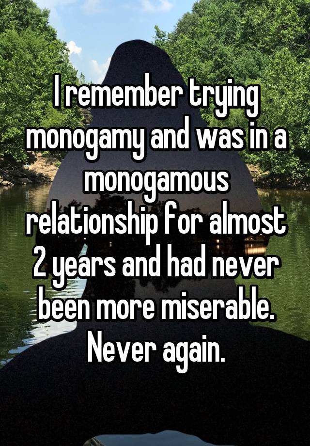 I remember trying monogamy and was in a monogamous relationship for almost 2 years and had never been more miserable. Never again.