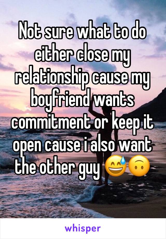 Not sure what to do either close my relationship cause my boyfriend wants commitment or keep it open cause i also want the other guy 😅🙃