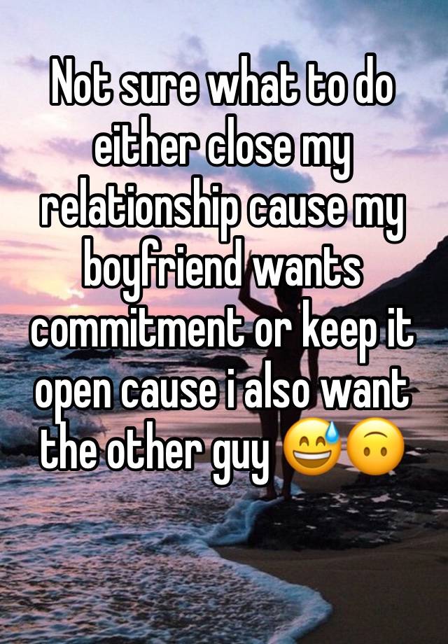 Not sure what to do either close my relationship cause my boyfriend wants commitment or keep it open cause i also want the other guy 😅🙃