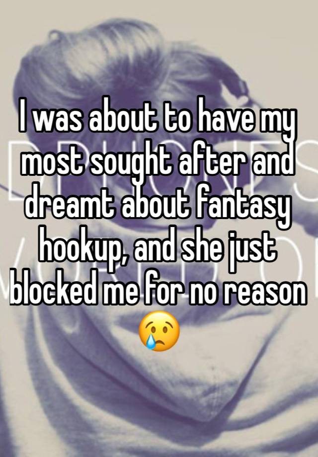 I was about to have my most sought after and dreamt about fantasy hookup, and she just blocked me for no reason 😢