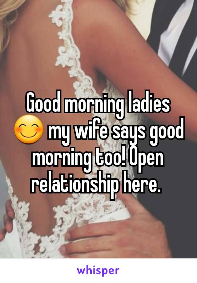 Good morning ladies 😊 my wife says good morning too! Open relationship here. 