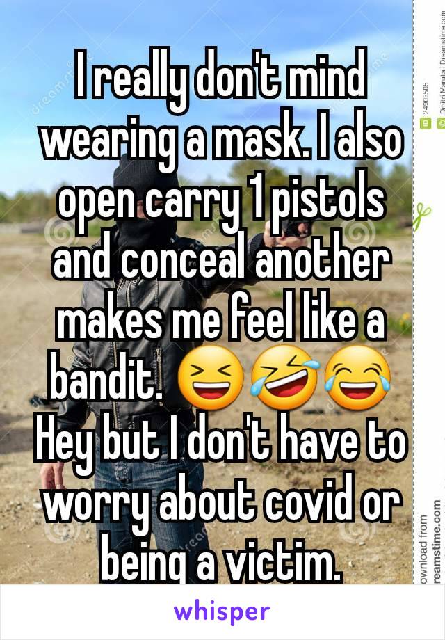 I really don't mind wearing a mask. I also open carry 1 pistols and conceal another makes me feel like a bandit. 😆🤣😂
Hey but I don't have to worry about covid or being a victim.