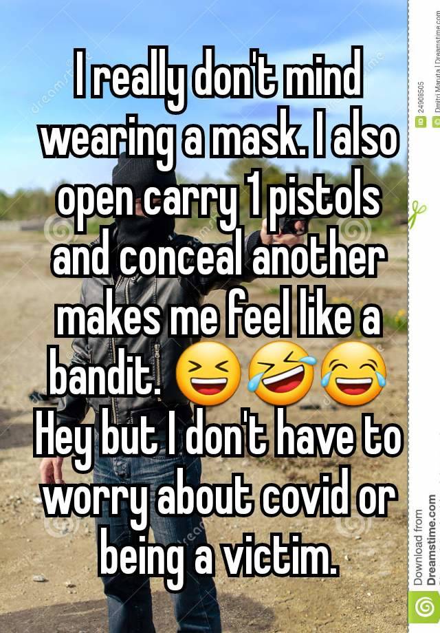 I really don't mind wearing a mask. I also open carry 1 pistols and conceal another makes me feel like a bandit. 😆🤣😂
Hey but I don't have to worry about covid or being a victim.