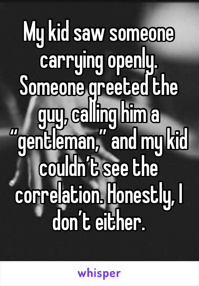 My kid saw someone carrying openly. Someone greeted the guy, calling him a “gentleman,” and my kid couldn’t see the correlation. Honestly, I don’t either.
