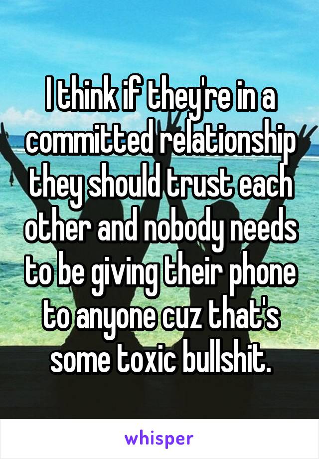 I think if they're in a committed relationship they should trust each other and nobody needs to be giving their phone to anyone cuz that's some toxic bullshit.