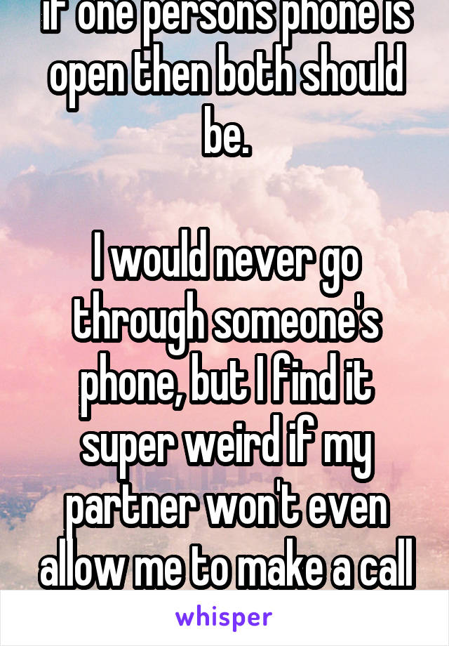 if one persons phone is open then both should be.

I would never go through someone's phone, but I find it super weird if my partner won't even allow me to make a call or something like that.