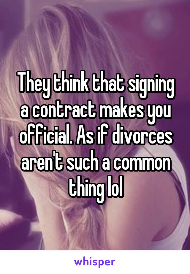 They think that signing a contract makes you official. As if divorces aren't such a common thing lol