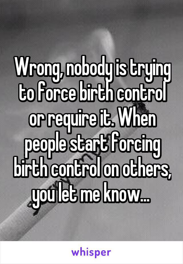 Wrong, nobody is trying to force birth control or require it. When people start forcing birth control on others, you let me know... 