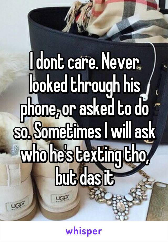 I dont care. Never looked through his phone, or asked to do so. Sometimes I will ask who he's texting tho, but das it