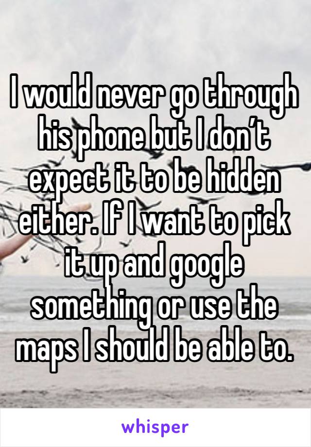 I would never go through his phone but I don’t expect it to be hidden either. If I want to pick it up and google something or use the maps I should be able to. 