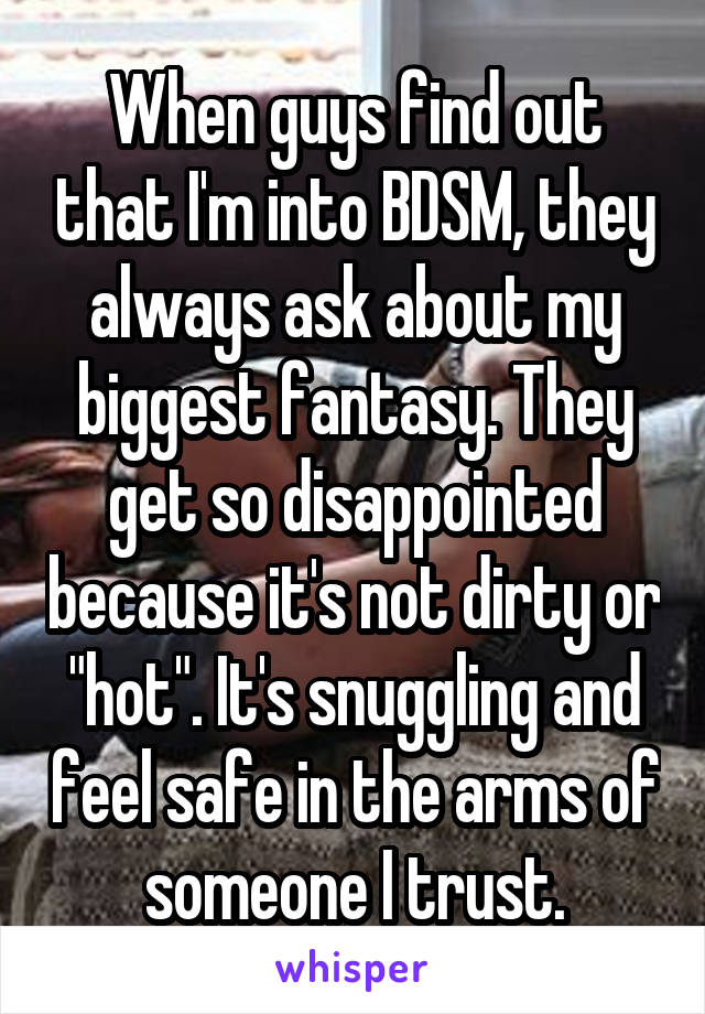 When guys find out that I'm into BDSM, they always ask about my biggest fantasy. They get so disappointed because it's not dirty or "hot". It's snuggling and feel safe in the arms of someone I trust.