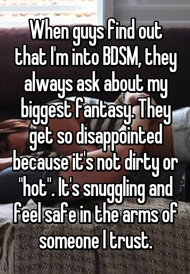 When guys find out that I'm into BDSM, they always ask about my biggest fantasy. They get so disappointed because it's not dirty or "hot". It's snuggling and feel safe in the arms of someone I trust.