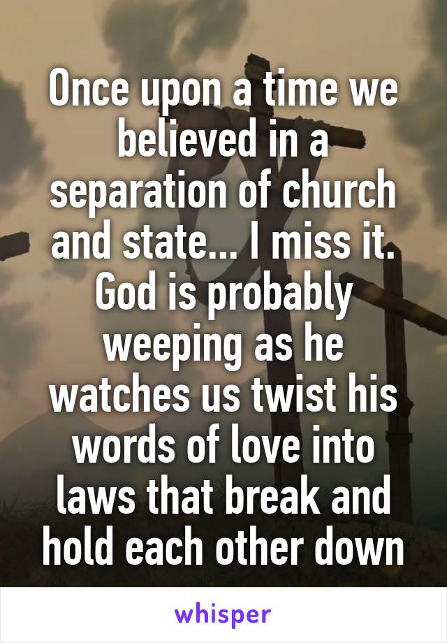 Once upon a time we believed in a separation of church and state... I miss it.
God is probably weeping as he watches us twist his words of love into laws that break and hold each other down