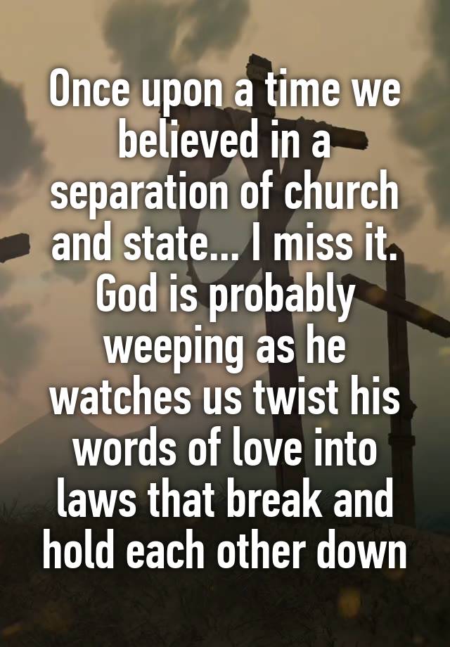 Once upon a time we believed in a separation of church and state... I miss it.
God is probably weeping as he watches us twist his words of love into laws that break and hold each other down