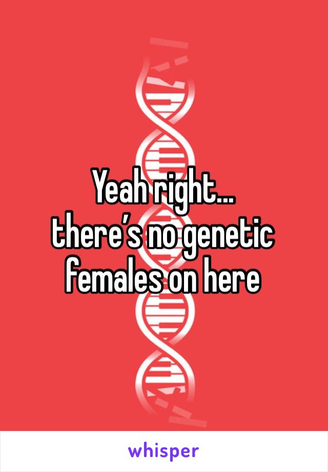 Yeah right... 
there’s no genetic females on here