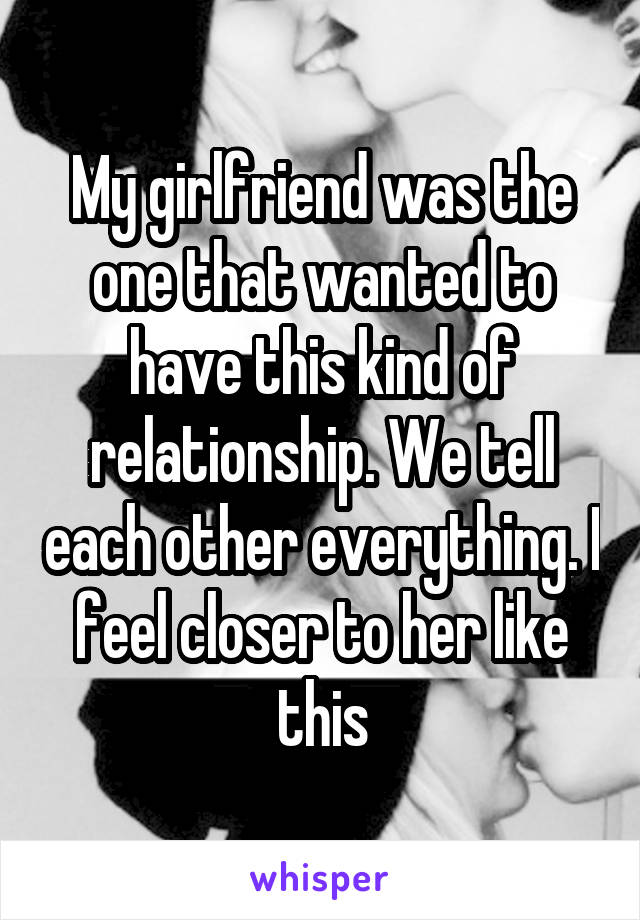 My girlfriend was the one that wanted to have this kind of relationship. We tell each other everything. I feel closer to her like this