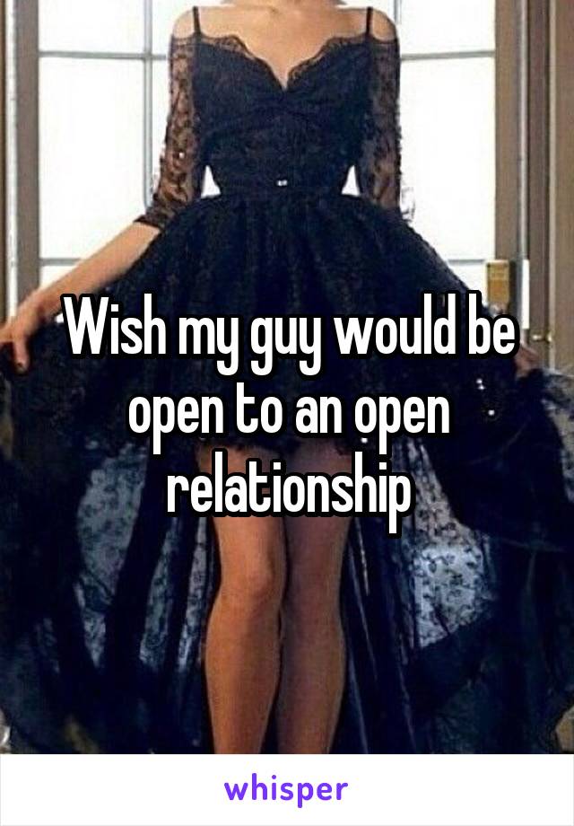 Wish my guy would be open to an open relationship