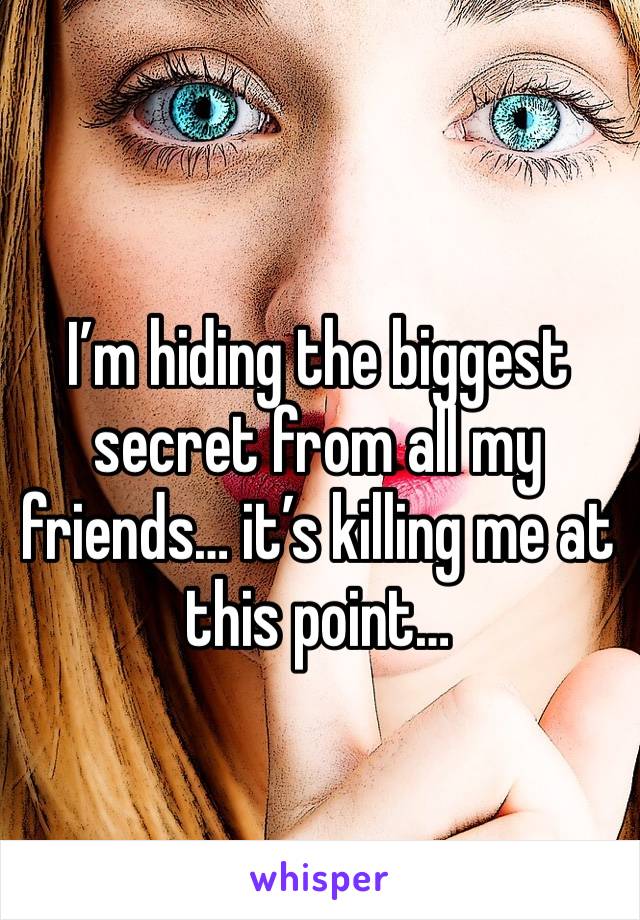 I’m hiding the biggest secret from all my friends… it’s killing me at this point… 