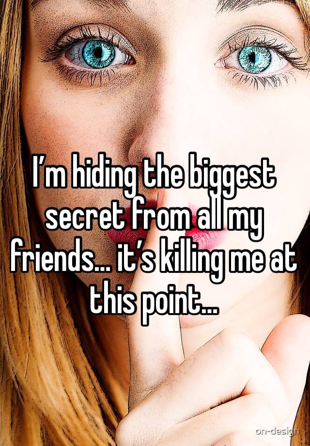 I’m hiding the biggest secret from all my friends… it’s killing me at this point… 