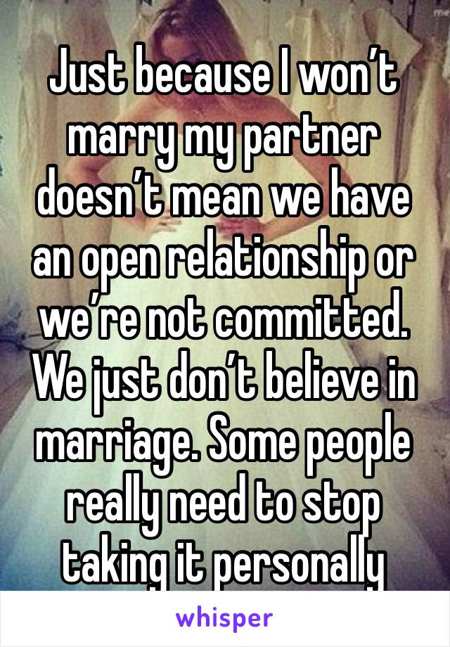 Just because I won’t marry my partner doesn’t mean we have an open relationship or we’re not committed. We just don’t believe in marriage. Some people really need to stop taking it personally