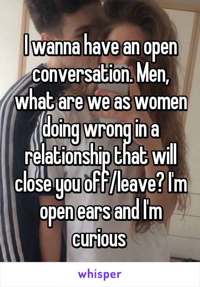 I wanna have an open conversation. Men, what are we as women doing wrong in a relationship that will close you off/leave? I'm open ears and I'm curious 