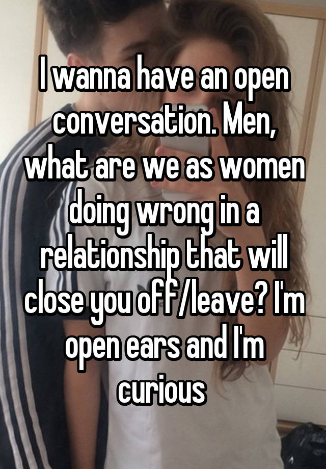 I wanna have an open conversation. Men, what are we as women doing wrong in a relationship that will close you off/leave? I'm open ears and I'm curious 