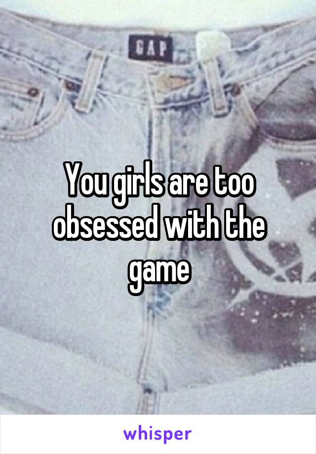 You girls are too obsessed with the game