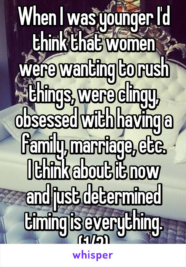 When I was younger I'd think that women were wanting to rush things, were clingy, obsessed with having a family, marriage, etc.
I think about it now and just determined timing is everything. (1/2)