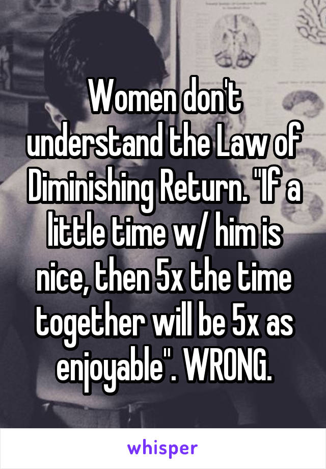 Women don't understand the Law of Diminishing Return. "If a little time w/ him is nice, then 5x the time together will be 5x as enjoyable". WRONG.