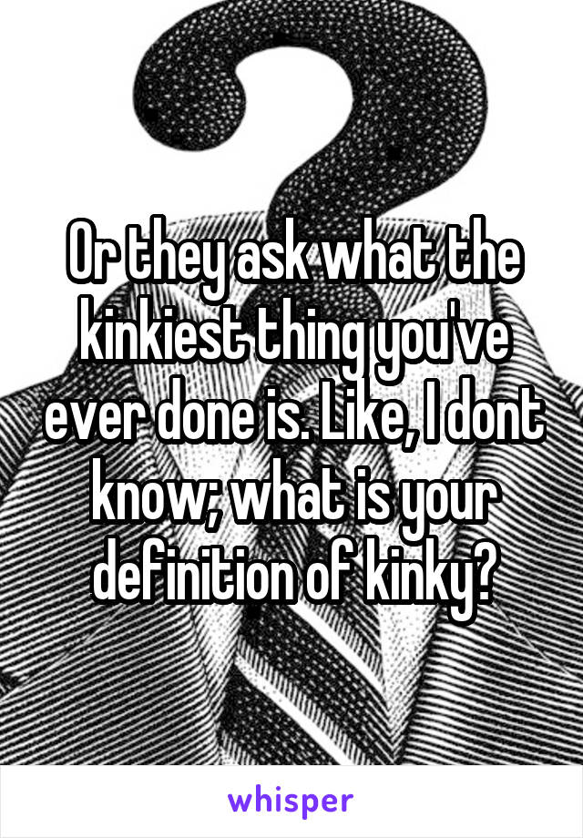 Or they ask what the kinkiest thing you've ever done is. Like, I dont know; what is your definition of kinky?