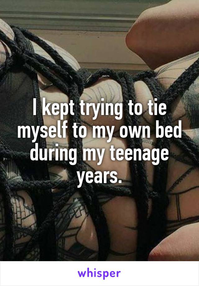 I kept trying to tie myself to my own bed during my teenage years.