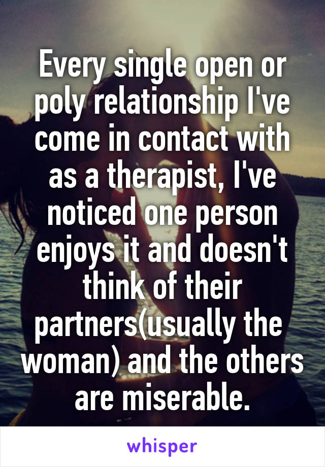 Every single open or poly relationship I've come in contact with as a therapist, I've noticed one person enjoys it and doesn't think of their partners(usually the  woman) and the others are miserable.