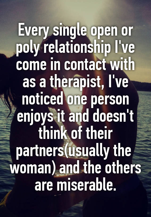 Every single open or poly relationship I've come in contact with as a therapist, I've noticed one person enjoys it and doesn't think of their partners(usually the  woman) and the others are miserable.