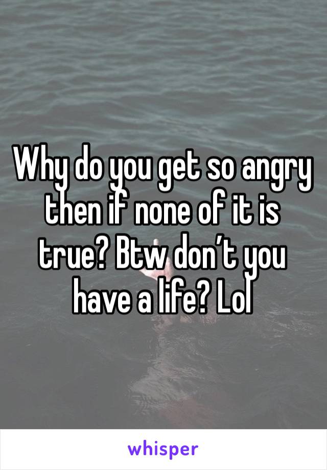 Why do you get so angry then if none of it is true? Btw don’t you have a life? Lol