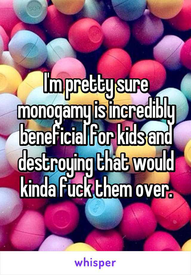 I'm pretty sure monogamy is incredibly beneficial for kids and destroying that would kinda fuck them over.