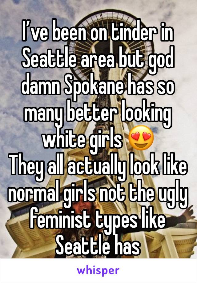 I’ve been on tinder in Seattle area but god damn Spokane has so many better looking white girls 😍
They all actually look like normal girls not the ugly feminist types like Seattle has 