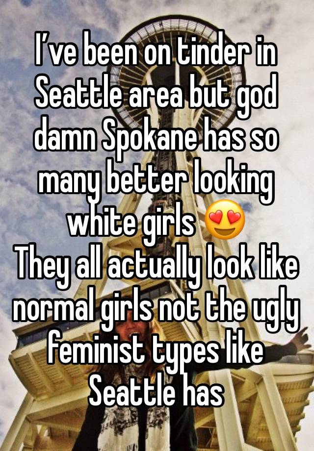 I’ve been on tinder in Seattle area but god damn Spokane has so many better looking white girls 😍
They all actually look like normal girls not the ugly feminist types like Seattle has 