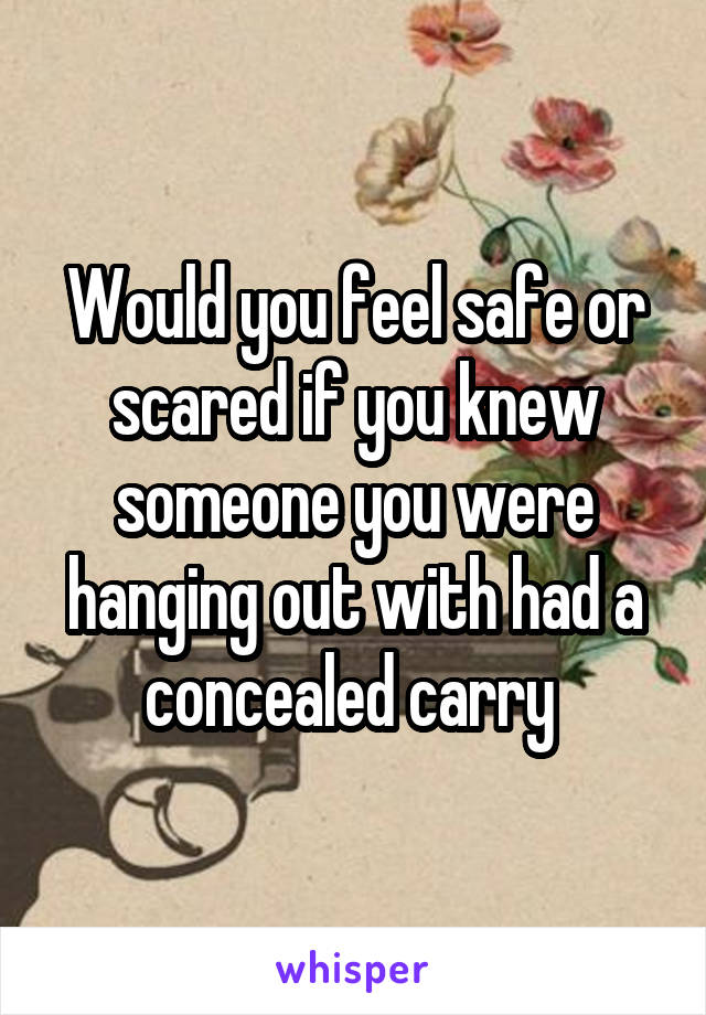 Would you feel safe or scared if you knew someone you were hanging out with had a concealed carry 