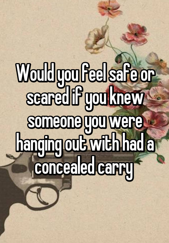 Would you feel safe or scared if you knew someone you were hanging out with had a concealed carry 