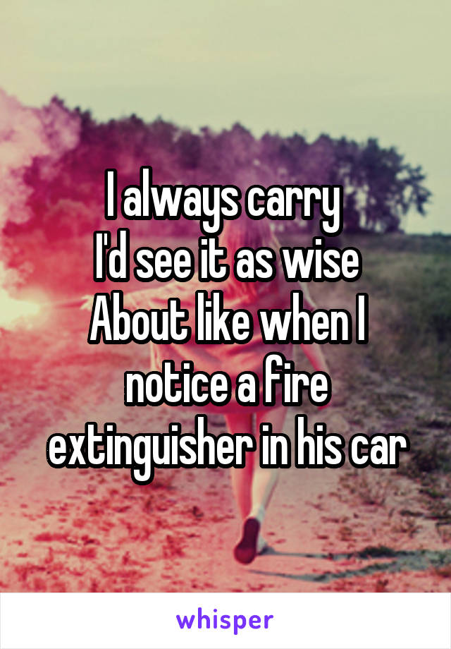 I always carry 
I'd see it as wise
About like when I notice a fire extinguisher in his car