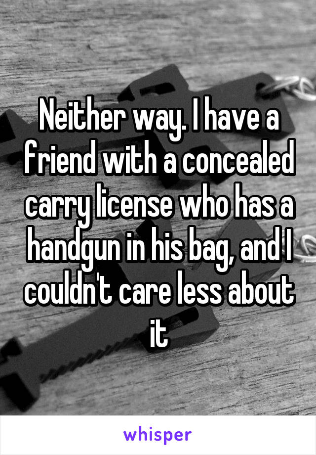 Neither way. I have a friend with a concealed carry license who has a handgun in his bag, and I couldn't care less about it