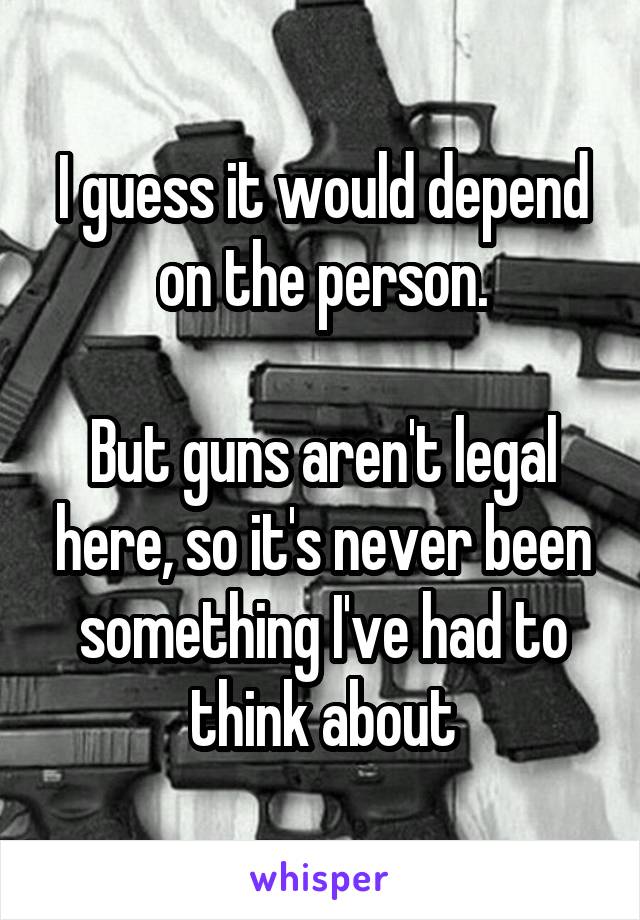 I guess it would depend on the person.

But guns aren't legal here, so it's never been something I've had to think about